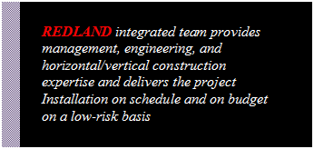 Text Box: REDLAND integrated team provides management, engineering, and horizontal/vertical construction expertise and delivers the project Installation on schedule and on budget on a low-risk basis